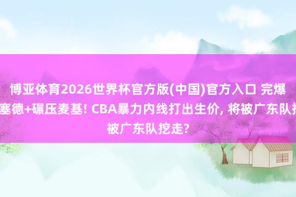 博亚体育2026世界杯官方版(中国)官方入口 完爆怀特塞德+碾压麦基! CBA暴力内线打出生价, 将被广东队挖走?