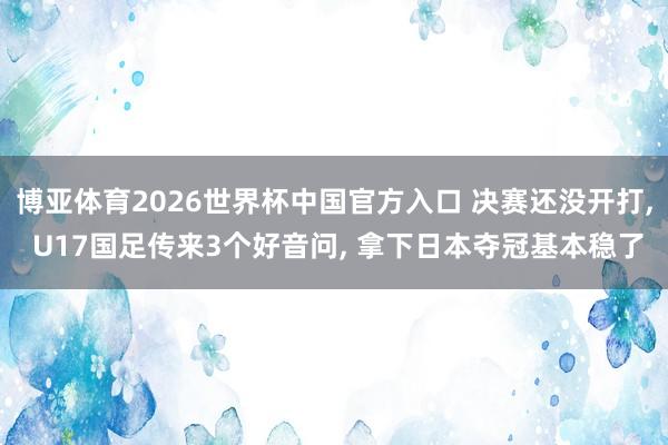 博亚体育2026世界杯中国官方入口 决赛还没开打, U17国足传来3个好音问, 拿下日本夺冠基本稳了
