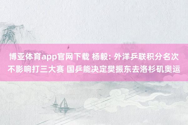 博亚体育app官网下载 杨毅: 外洋乒联积分名次不影响打三大赛 国乒能决定樊振东去洛杉矶奥运