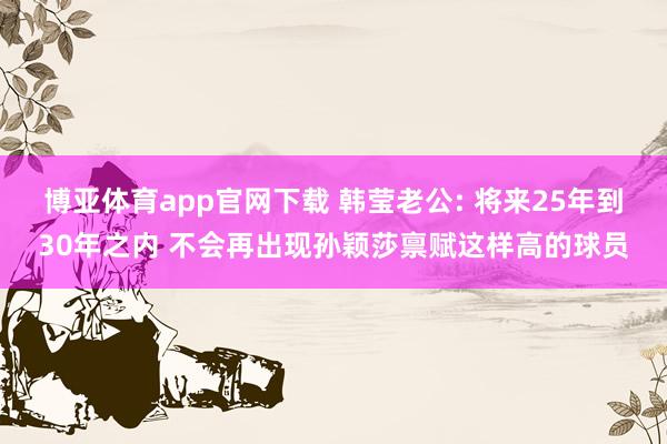 博亚体育app官网下载 韩莹老公: 将来25年到30年之内 不会再出现孙颖莎禀赋这样高的球员