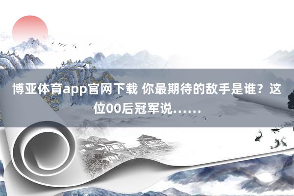 博亚体育app官网下载 你最期待的敌手是谁?这位00后冠军说……