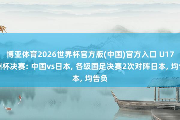 博亚体育2026世界杯官方版(中国)官方入口 U17亚洲杯决赛: 中国vs日本, 各级国足决赛2次对阵日本, 均告负