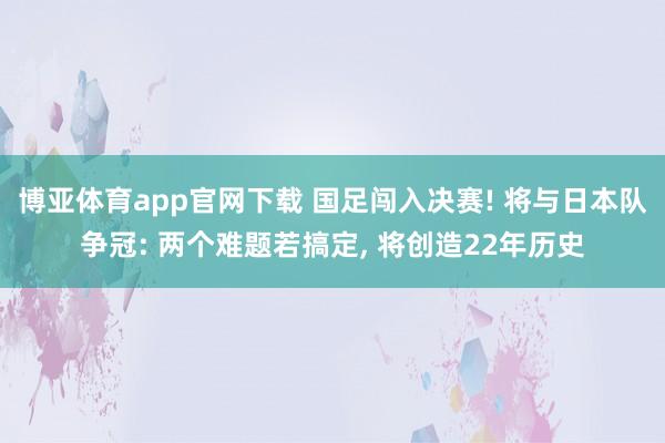 博亚体育app官网下载 国足闯入决赛! 将与日本队争冠: 两个难题若搞定， 将创造22年历史