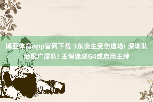 博亚体育app官网下载 3东谈主受伤退场! 深圳队治服广厦队! 王博迷惑G4或启用王牌