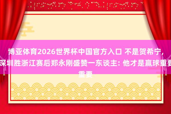 博亚体育2026世界杯中国官方入口 不是贺希宁, 深圳胜浙江赛后郑永刚盛赞一东谈主: 他才是赢球重要