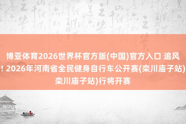 博亚体育2026世界杯官方版(中国)官方入口 追风伏牛山野! 2026年河南省全民健身自行车公开赛(栾川庙子站)行将开赛