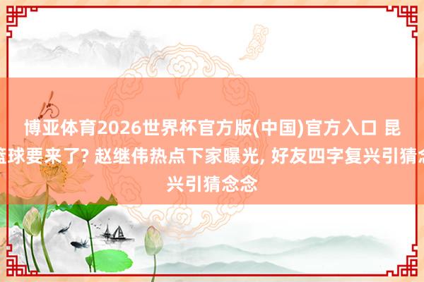 博亚体育2026世界杯官方版(中国)官方入口 昆玉篮球要来了? 赵继伟热点下家曝光, 好友四字复兴引猜念念
