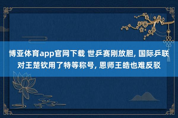 博亚体育app官网下载 世乒赛刚放胆, 国际乒联对王楚钦用了特等称号, 恩师王皓也难反驳