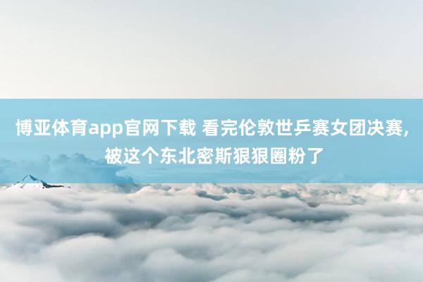 博亚体育app官网下载 看完伦敦世乒赛女团决赛， 被这个东北密斯狠狠圈粉了