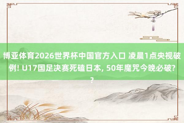 博亚体育2026世界杯中国官方入口 凌晨1点央视破例! U17国足决赛死磕日本, 50年魔咒今晚必破?