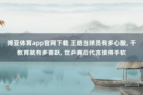 博亚体育app官网下载 王皓当球员有多心酸, 干教育就有多喜跃, 世乒赛后代言接得手软