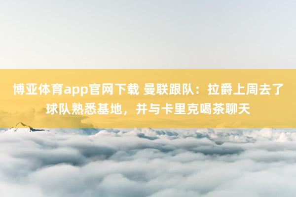 博亚体育app官网下载 曼联跟队:拉爵上周去了球队熟悉基地,并与卡里克喝茶聊天