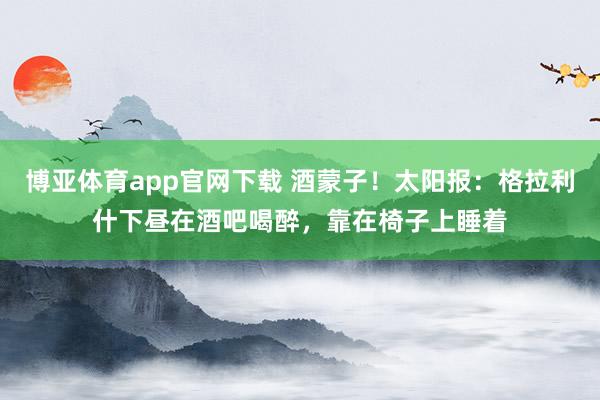 博亚体育app官网下载 酒蒙子!太阳报:格拉利什下昼在酒吧喝醉,靠在椅子上睡着