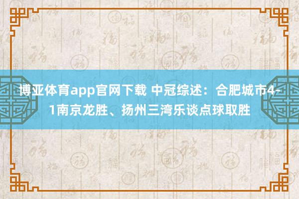 博亚体育app官网下载 中冠综述:合肥城市4-1南京龙胜、扬州三湾乐谈点球取胜