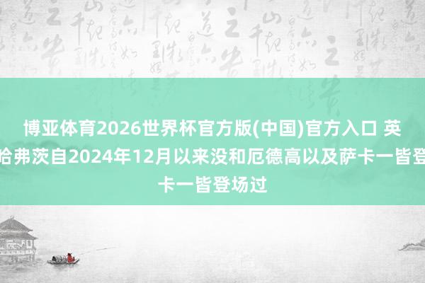 博亚体育2026世界杯官方版(中国)官方入口 英媒：哈弗茨自2024年12月以来没和厄德高以及萨卡一皆登场过