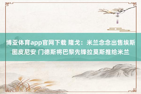 博亚体育app官网下载 隆戈:米兰念念出售埃斯图皮尼安 门德斯将巴黎先锋拉莫斯推给米兰