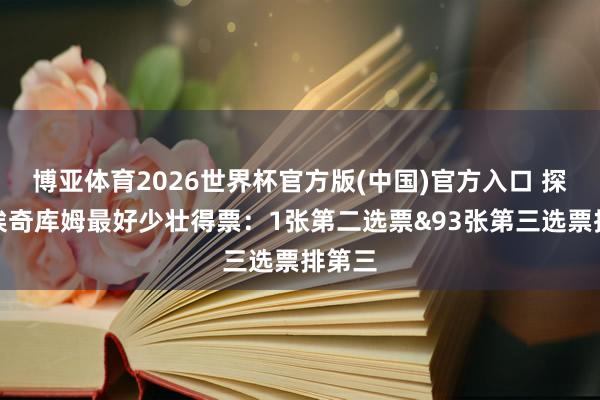 博亚体育2026世界杯官方版(中国)官方入口 探花郎埃奇库姆最好少壮得票:1张第二选票&93张第三选票排第三