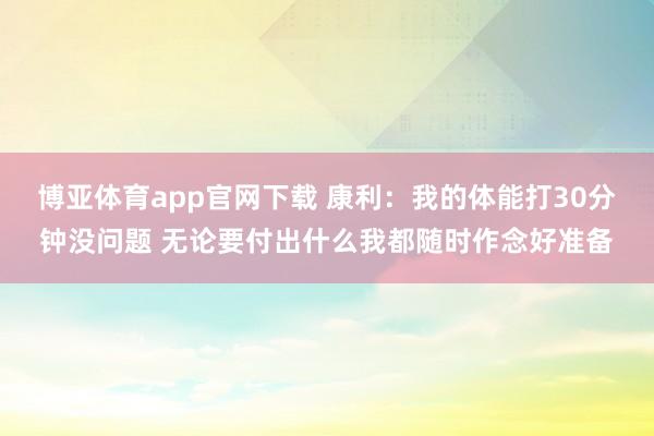 博亚体育app官网下载 康利：我的体能打30分钟没问题 无论要付出什么我都随时作念好准备