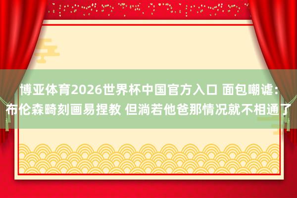 博亚体育2026世界杯中国官方入口 面包嘲谑：布伦森畸刻画易捏教 但淌若他爸那情况就不相通了