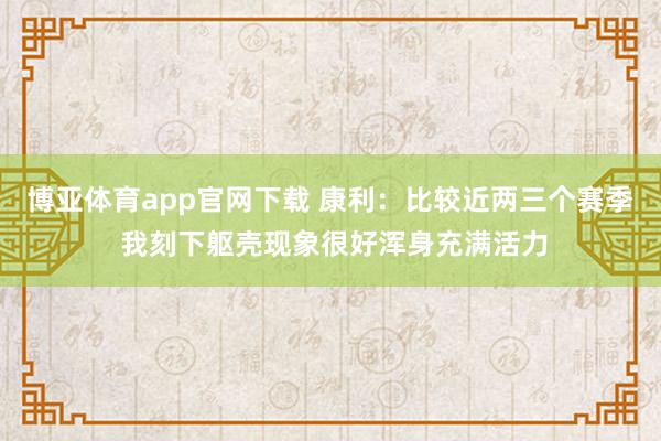 博亚体育app官网下载 康利:比较近两三个赛季 我刻下躯壳现象很好浑身充满活力