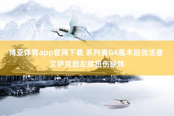 博亚体育app官网下载 系列赛G4魔术迎战活塞 艾萨克因左膝扭伤缺阵