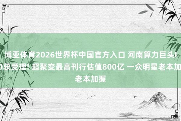 博亚体育2026世界杯中国官方入口 河南算力巨头IPO获受理! 超聚变最高刊行估值800亿 一众明星老本加握