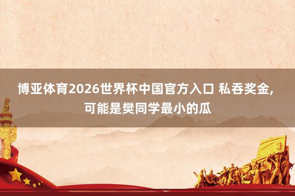 博亚体育2026世界杯中国官方入口 私吞奖金， 可能是樊同学最小的瓜