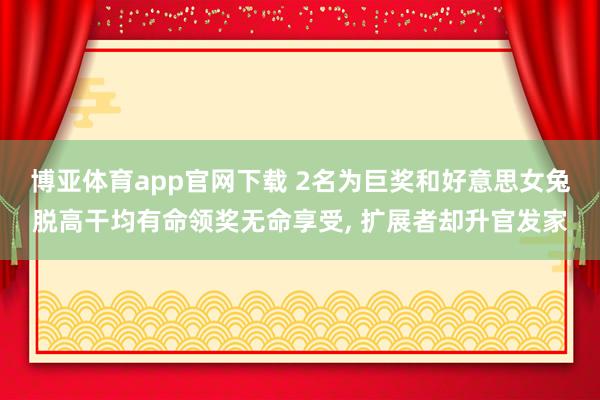 博亚体育app官网下载 2名为巨奖和好意思女兔脱高干均有命领奖无命享受, 扩展者却升官发家