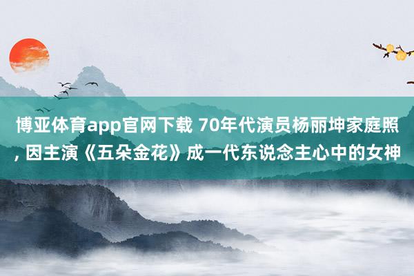 博亚体育app官网下载 70年代演员杨丽坤家庭照, 因主演《五朵金花》成一代东说念主心中的女神