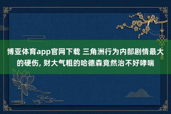 博亚体育app官网下载 三角洲行为内部剧情最大的硬伤, 财大气粗的哈德森竟然治不好哮喘