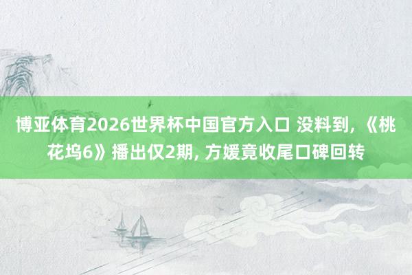 博亚体育2026世界杯中国官方入口 没料到, 《桃花坞6》播出仅2期, 方媛竟收尾口碑回转