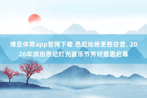 博亚体育app官网下载 悉尼灿艳更胜往昔， 2026年缤纷悉尼灯光音乐节秀好意思启幕