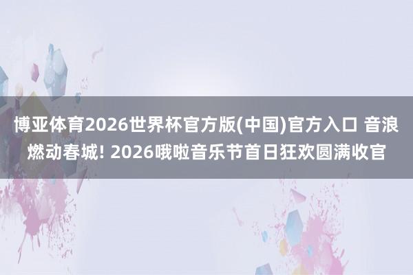 博亚体育2026世界杯官方版(中国)官方入口 音浪燃动春城! 2026哦啦音乐节首日狂欢圆满收官