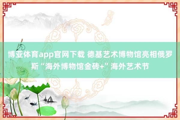 博亚体育app官网下载 德基艺术博物馆亮相俄罗斯“海外博物馆金砖+”海外艺术节