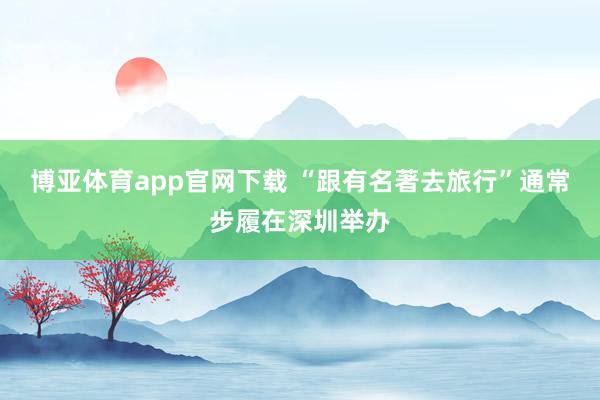 博亚体育app官网下载 “跟有名著去旅行”通常步履在深圳举办