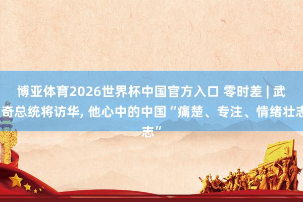 博亚体育2026世界杯中国官方入口 零时差 | 武契奇总统将访华, 他心中的中国“痛楚、专注、情绪壮志”