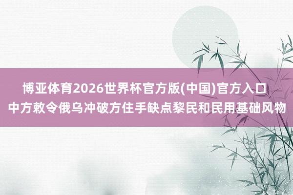 博亚体育2026世界杯官方版(中国)官方入口 中方敕令俄乌冲破方住手缺点黎民和民用基础风物