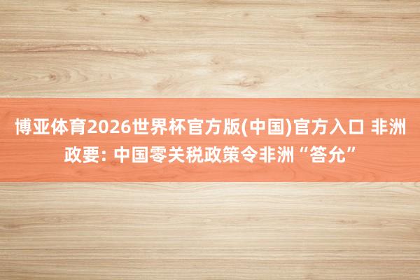 博亚体育2026世界杯官方版(中国)官方入口 非洲政要: 中国零关税政策令非洲“答允”