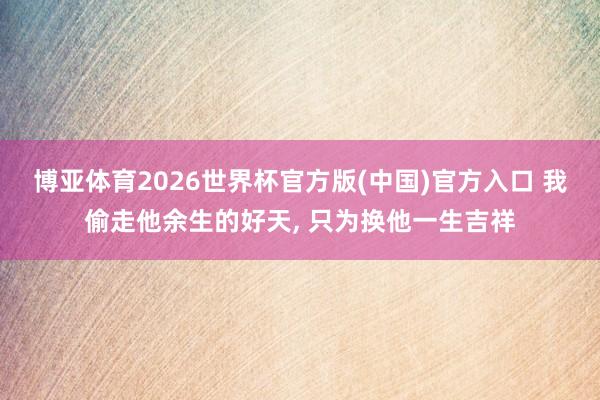 博亚体育2026世界杯官方版(中国)官方入口 我偷走他余生的好天, 只为换他一生吉祥