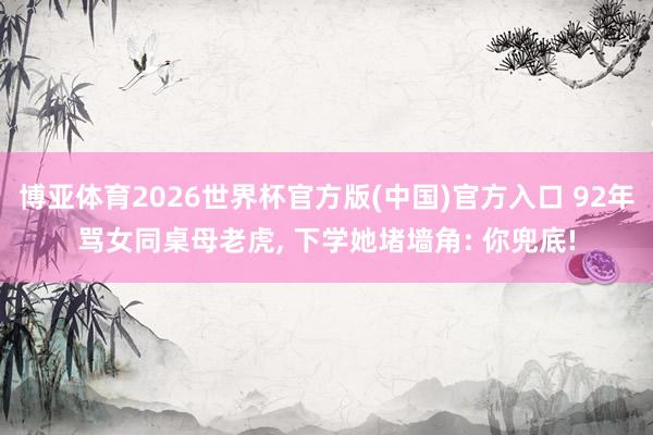 博亚体育2026世界杯官方版(中国)官方入口 92年骂女同桌母老虎, 下学她堵墙角: 你兜底!