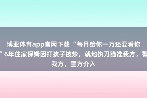博亚体育app官网下载 “每月给你一万还要看你神采!”6年住家保姆因打孩子被炒,就地执刀瞄准我方,警方介入