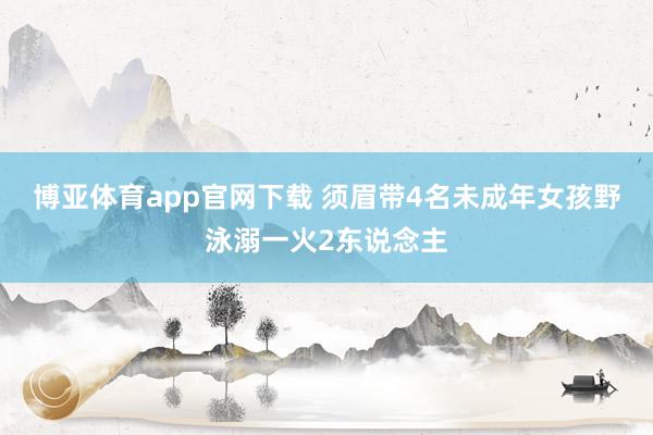 博亚体育app官网下载 须眉带4名未成年女孩野泳溺一火2东说念主