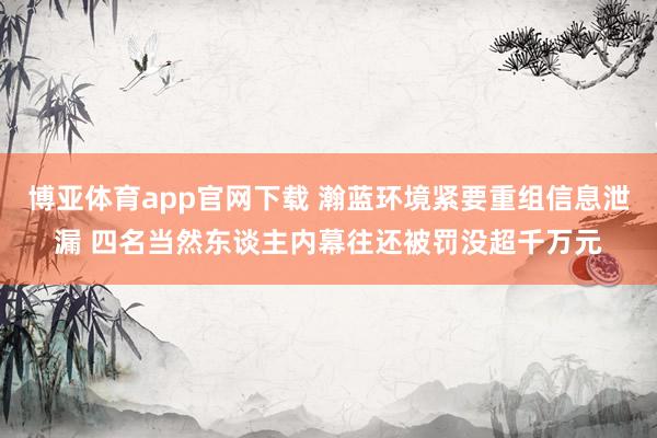 博亚体育app官网下载 瀚蓝环境紧要重组信息泄漏 四名当然东谈主内幕往还被罚没超千万元
