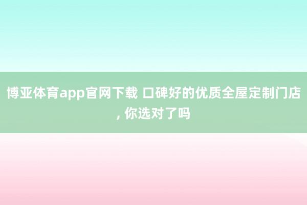 博亚体育app官网下载 口碑好的优质全屋定制门店, 你选对了吗
