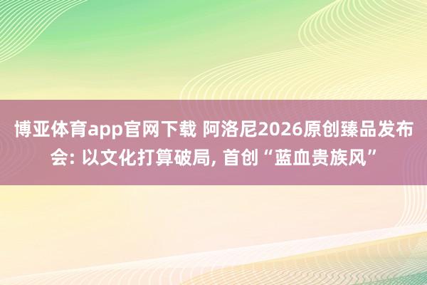 博亚体育app官网下载 阿洛尼2026原创臻品发布会: 以文化打算破局， 首创“蓝血贵族风”