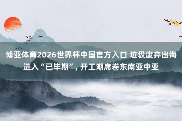 博亚体育2026世界杯中国官方入口 垃圾废弃出海进入“已毕期”, 开工潮席卷东南亚中亚