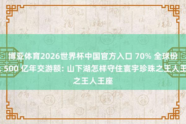 博亚体育2026世界杯中国官方入口 70% 全球份额, 500 亿年交游额: 山下湖怎样守住寰宇珍珠之王人王座