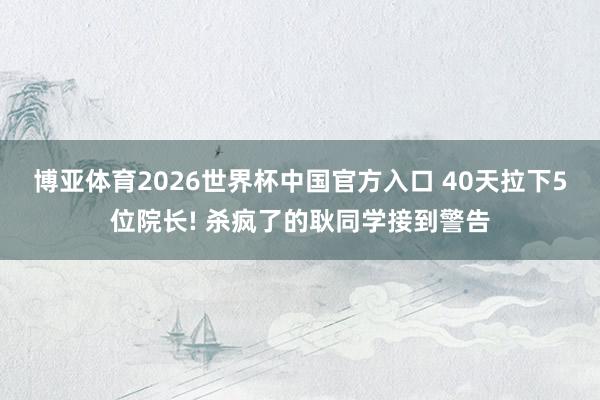 博亚体育2026世界杯中国官方入口 40天拉下5位院长! 杀疯了的耿同学接到警告