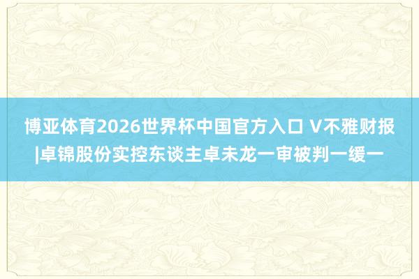 博亚体育2026世界杯中国官方入口 V不雅财报|卓锦股份实控东谈主卓未龙一审被判一缓一