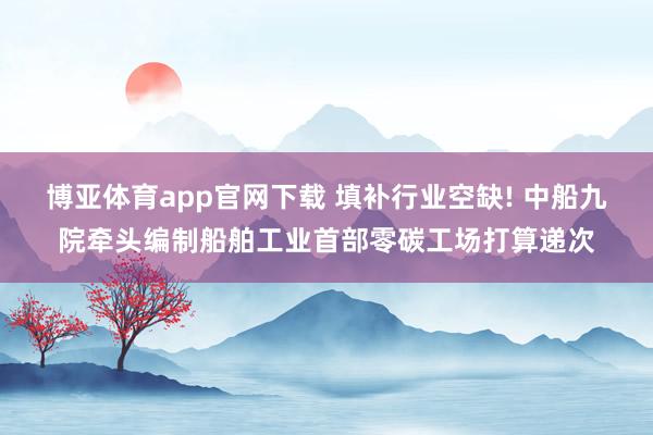 博亚体育app官网下载 填补行业空缺! 中船九院牵头编制船舶工业首部零碳工场打算递次